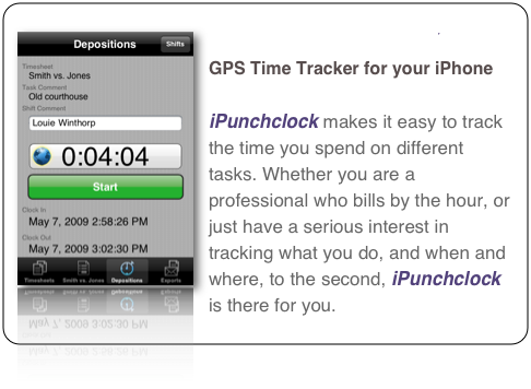 ￼iPunchclock 
4D Spacetime Tracker for your iPhone

iPunchclock makes it easy to track the time you spend on different tasks. Whether you are a professional who bills by the hour, or just have a serious interest in tracking what you do, and when and where, to the second, iPunchclock is there for you. 