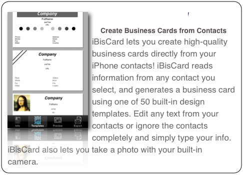￼iBisCard 
Create Business Cards from Contacts

iBisCard lets you create high-quality business cards directly from your iPhone contacts! iBisCard reads information from any contact you select, and generates a business card using one of 50 built-in design templates. Edit any text from your contacts or ignore the contacts completely and simply type your info. iBisCard also lets you take a photo with your built-in camera or pick an image from your existing photos. Using iPhone OS 3.0 Cut&Paste capabilities, you can easily rearrange the contents of the card.