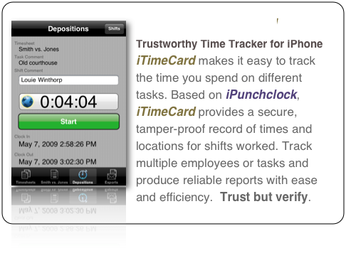 ￼iTimeCard 
Trustworthy Time Tracker for iPhone
iTimeCard makes it easy to track the time you spend on different tasks. Based on iPunchclock, iTimeCard provides a secure, tamper-proof record of times and locations for shifts worked. Track multiple employees or tasks and produce reliable reports with ease and efficiency.  Trust but verify.