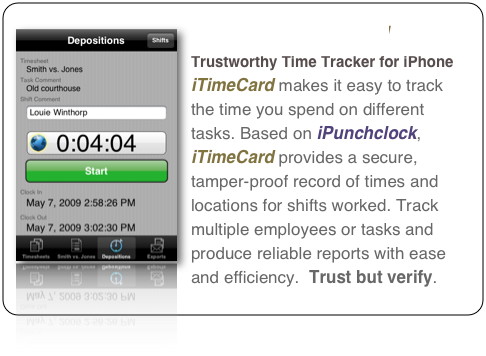 ￼iTimeCard 
Trustworthy Time Tracker for iPhone

iTimeCard makes it easy to track the time you spend on different tasks. Based on iPunchclock, iTimeCard provides a secure, tamper-proof record of times and locations for shifts worked. Track multiple employees or tasks and produce reliable reports with ease and efficiency.  Trust but verify.