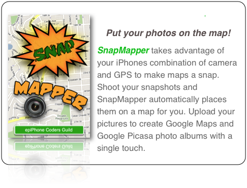 ￼SnapMapper 
Put your photos on the map!
SnapMapper takes advantage of your iPhones combination of camera and GPS to make maps a snap. Shoot your snapshots and SnapMapper automatically places them on a map for you. Upload your pictures to create Google Maps and Google Picasa photo albums with a single touch.