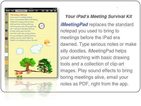 ￼iMeetingPad
Your iPad’s Meeting Survival Kit
iMeetingPad replaces the standard notepad you used to bring to meetings before the iPad era dawned. Type serious notes or make silly doodles, iMeetingPad helps your sketching with basic drawing tools and a collection of clip-art images. Play sound effects to bring boring meetings alive, email your notes as PDF, right from the app.