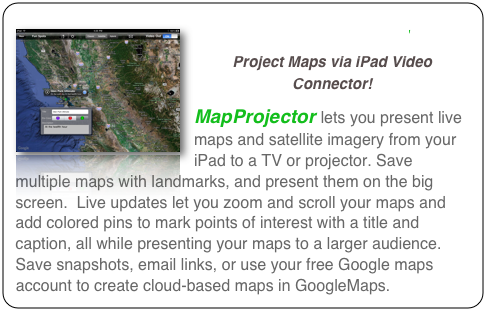 ￼MapProjector 
Project Maps via iPad Video Connector!
MapProjector lets you present live maps and satellite imagery from your iPad to a TV or projector. Save multiple maps with landmarks, and present them on the big screen.  Live updates let you zoom and scroll your maps and add colored pins to mark points of interest with a title and caption, all while presenting your maps to a larger audience. Save snapshots, email links, or use your free Google maps account to create cloud-based maps in GoogleMaps.
