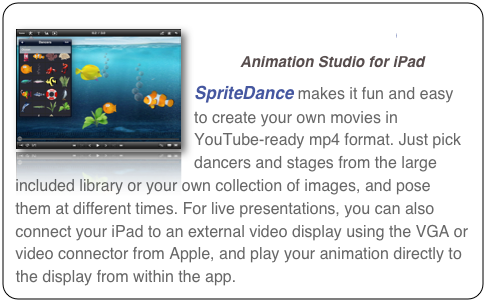 ￼SpriteDance
Animation Studio for iPad
SpriteDance makes it fun and easy to create your own movies in YouTube-ready mp4 format. Just pick dancers and stages from the large included library or your own collection of images, and pose them at different times. For live presentations, you can also connect your iPad to an external video display using the VGA or video connector from Apple, and play your animation directly to the display from within the app.  