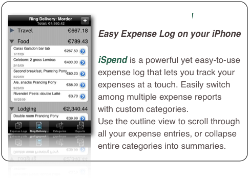 ￼iSpend 
Easy Expense Log on your iPhone

iSpend is a powerful yet easy-to-use expense log that lets you track your expenses at a touch. Easily switch among multiple expense reports  with custom categories. 
Use the outline view to scroll through all your expense entries, or collapse entire categories into summaries.